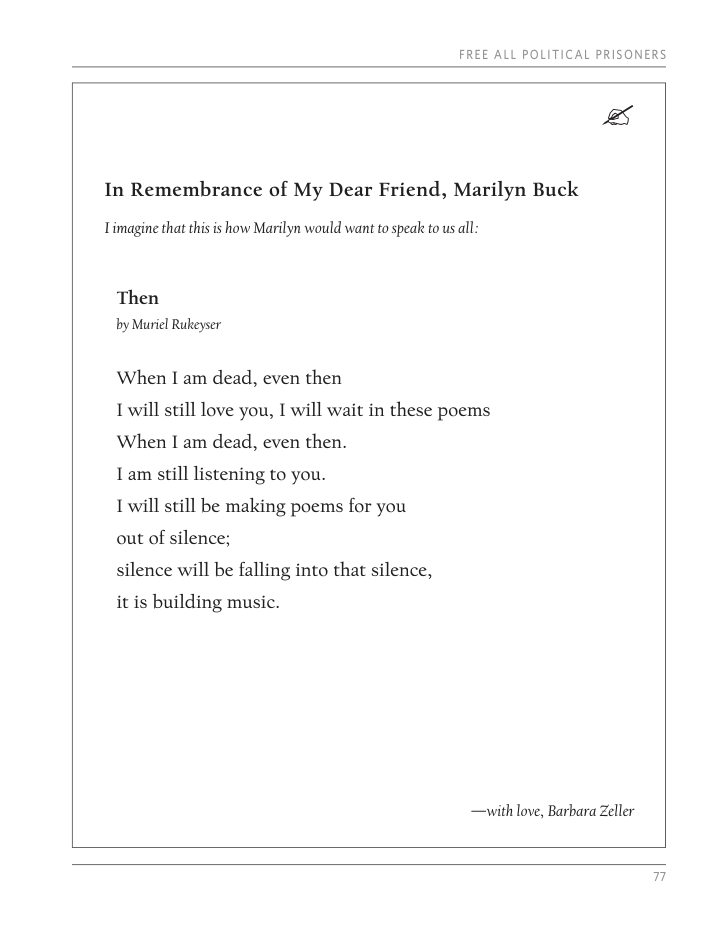 FREE ALL POLITICAL PRISONERS & In Remembrance of My Dear Friend, Marilyn Buck Timagine that this s how Marilyn would want to speak to us ll. Then by Muriel Rukeyser When I am dead, even then 1 will still love you, I will wait in these poems When I am dead, even then. I am still listening to you. 1 will still be making poems for you out of silence; silence will be falling into that silence, it is building music. —with love, Barbara Zeller